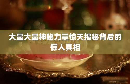 大显大显神秘力量惊天揭秘背后的惊人真相