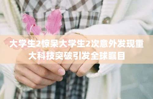 大学生2惊呆大学生2次意外发现重大科技突破引发全球瞩目