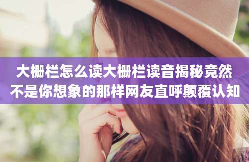 大栅栏怎么读大栅栏读音揭秘竟然不是你想象的那样网友直呼颠覆认知