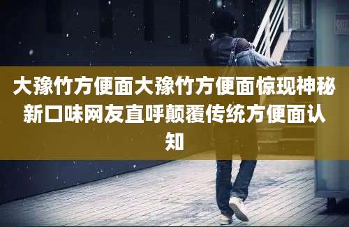 大豫竹方便面大豫竹方便面惊现神秘新口味网友直呼颠覆传统方便面认知
