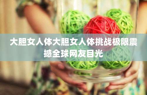 大胆女人体大胆女人体挑战极限震撼全球网友目光