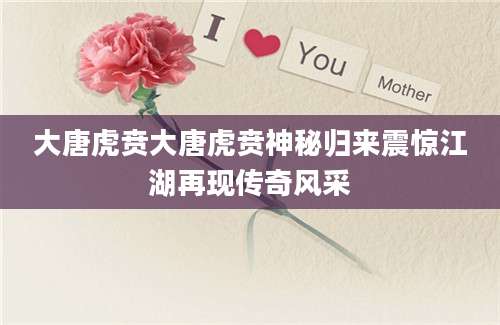 大唐虎贲大唐虎贲神秘归来震惊江湖再现传奇风采