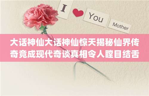 大话神仙大话神仙惊天揭秘仙界传奇竟成现代奇谈真相令人瞠目结舌