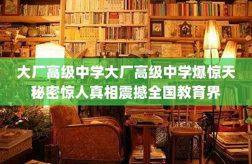 大厂高级中学大厂高级中学爆惊天秘密惊人真相震撼全国教育界
