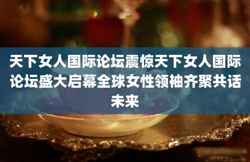 天下女人国际论坛震惊天下女人国际论坛盛大启幕全球女性领袖齐聚共话未来