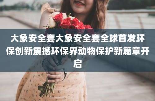 大象安全套大象安全套全球首发环保创新震撼环保界动物保护新篇章开启