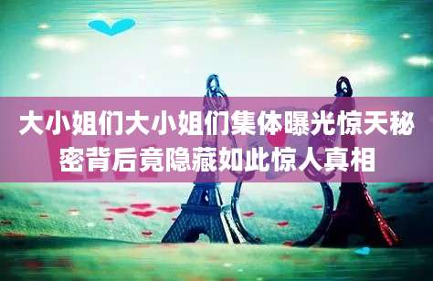 大小姐们大小姐们集体曝光惊天秘密背后竟隐藏如此惊人真相