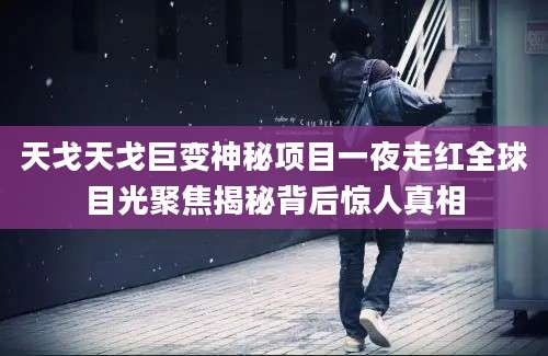天戈天戈巨变神秘项目一夜走红全球目光聚焦揭秘背后惊人真相