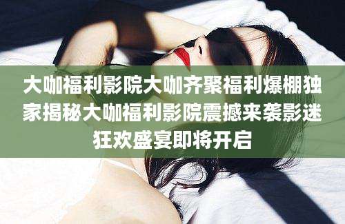大咖福利影院大咖齐聚福利爆棚独家揭秘大咖福利影院震撼来袭影迷狂欢盛宴即将开启