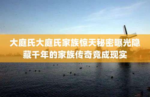 大庭氏大庭氏家族惊天秘密曝光隐藏千年的家族传奇竟成现实