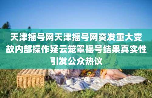 天津摇号网天津摇号网突发重大变故内部操作疑云笼罩摇号结果真实性引发公众热议