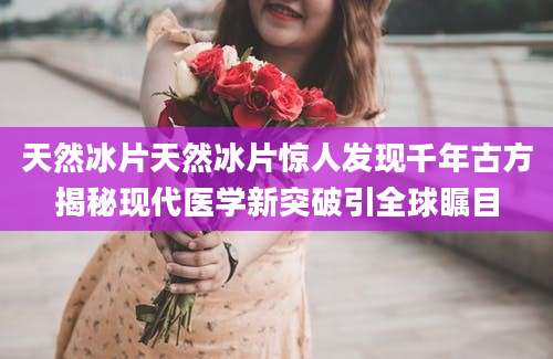 天然冰片天然冰片惊人发现千年古方揭秘现代医学新突破引全球瞩目
