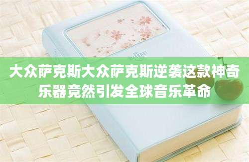 大众萨克斯大众萨克斯逆袭这款神奇乐器竟然引发全球音乐革命