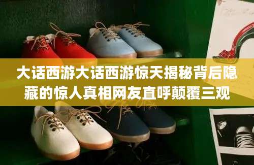 大话西游大话西游惊天揭秘背后隐藏的惊人真相网友直呼颠覆三观