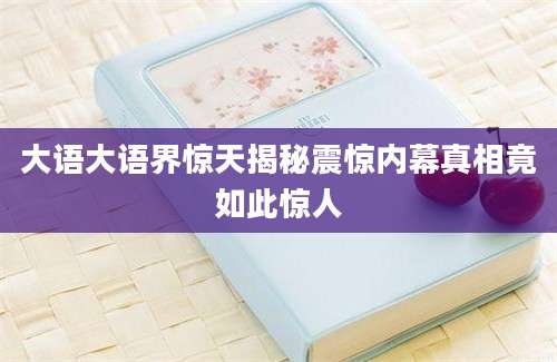 大语大语界惊天揭秘震惊内幕真相竟如此惊人