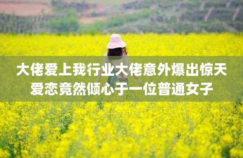 大佬爱上我行业大佬意外爆出惊天爱恋竟然倾心于一位普通女子