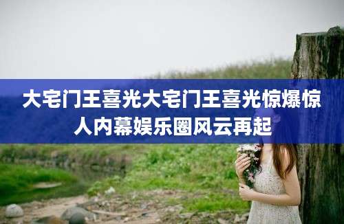 大宅门王喜光大宅门王喜光惊爆惊人内幕娱乐圈风云再起