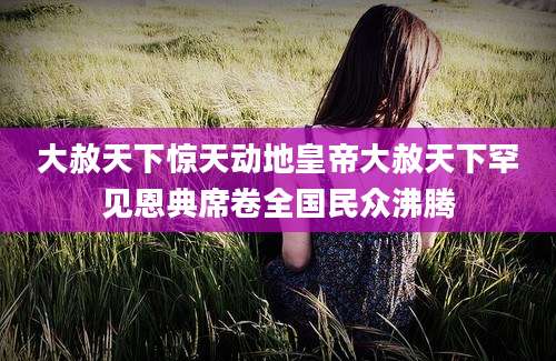 大赦天下惊天动地皇帝大赦天下罕见恩典席卷全国民众沸腾