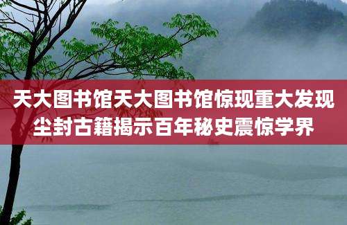 天大图书馆天大图书馆惊现重大发现尘封古籍揭示百年秘史震惊学界
