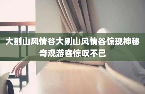 大别山风情谷大别山风情谷惊现神秘奇观游客惊叹不已