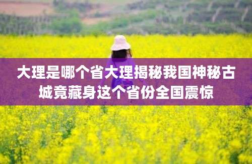 大理是哪个省大理揭秘我国神秘古城竟藏身这个省份全国震惊