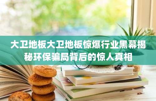大卫地板大卫地板惊爆行业黑幕揭秘环保骗局背后的惊人真相