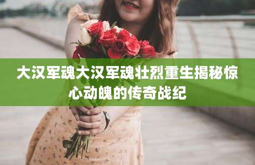 大汉军魂大汉军魂壮烈重生揭秘惊心动魄的传奇战纪