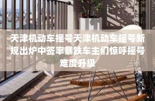 天津机动车摇号天津机动车摇号新规出炉中签率暴跌车主们惊呼摇号难度升级
