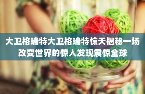 大卫格瑞特大卫格瑞特惊天揭秘一场改变世界的惊人发现震惊全球