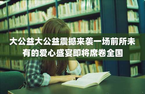 大公益大公益震撼来袭一场前所未有的爱心盛宴即将席卷全国