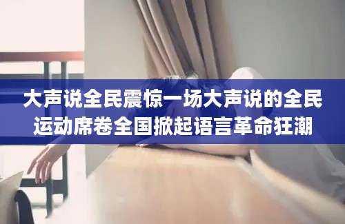 大声说全民震惊一场大声说的全民运动席卷全国掀起语言革命狂潮