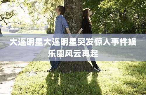 大连明星大连明星突发惊人事件娱乐圈风云再起