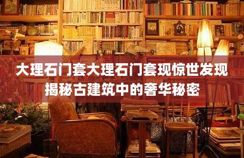 大理石门套大理石门套现惊世发现揭秘古建筑中的奢华秘密