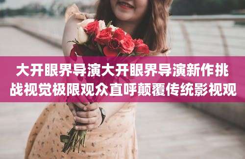 大开眼界导演大开眼界导演新作挑战视觉极限观众直呼颠覆传统影视观