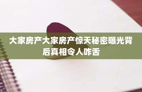 大家房产大家房产惊天秘密曝光背后真相令人咋舌
