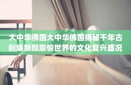 大中华佛国大中华佛国揭秘千年古刹焕新颜震惊世界的文化复兴盛况