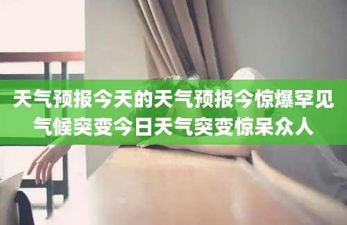 天气预报今天的天气预报今惊爆罕见气候突变今日天气突变惊呆众人