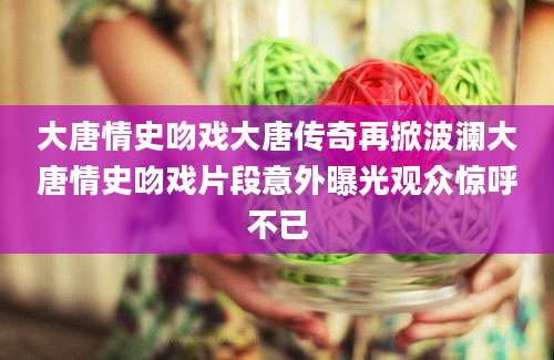大唐情史吻戏大唐传奇再掀波澜大唐情史吻戏片段意外曝光观众惊呼不已