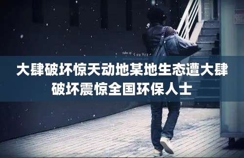 大肆破坏惊天动地某地生态遭大肆破坏震惊全国环保人士