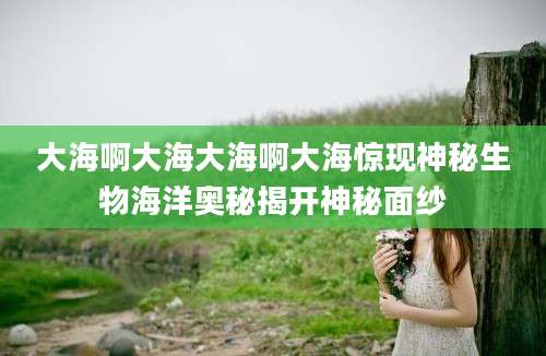 大海啊大海大海啊大海惊现神秘生物海洋奥秘揭开神秘面纱