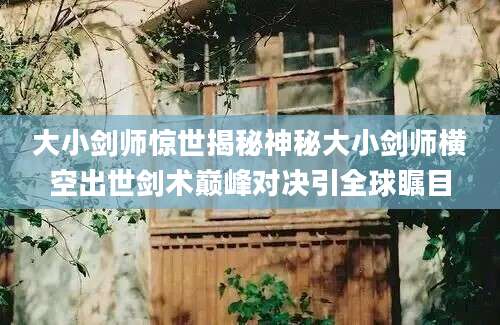 大小剑师惊世揭秘神秘大小剑师横空出世剑术巅峰对决引全球瞩目