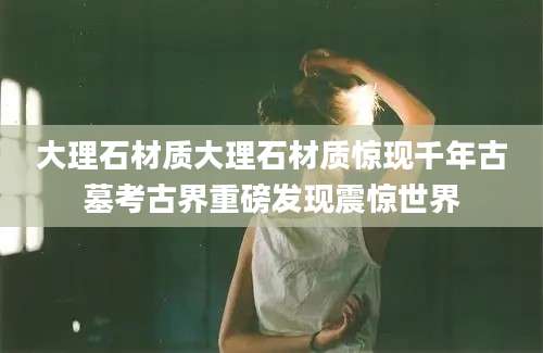 大理石材质大理石材质惊现千年古墓考古界重磅发现震惊世界