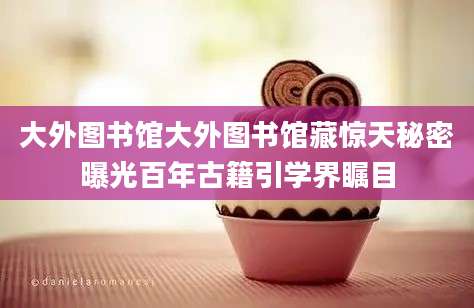 大外图书馆大外图书馆藏惊天秘密曝光百年古籍引学界瞩目