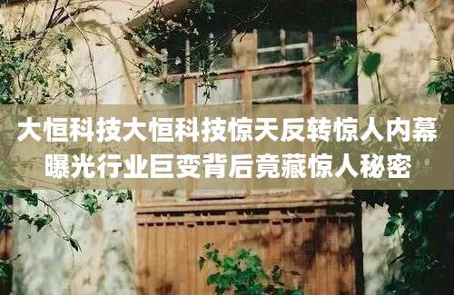 大恒科技大恒科技惊天反转惊人内幕曝光行业巨变背后竟藏惊人秘密