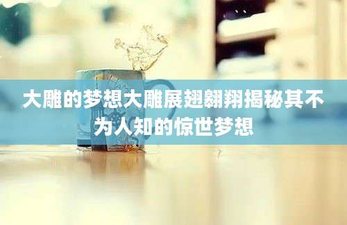 大雕的梦想大雕展翅翱翔揭秘其不为人知的惊世梦想