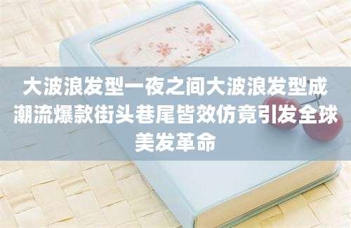 大波浪发型一夜之间大波浪发型成潮流爆款街头巷尾皆效仿竟引发全球美发革命