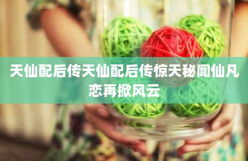 天仙配后传天仙配后传惊天秘闻仙凡恋再掀风云