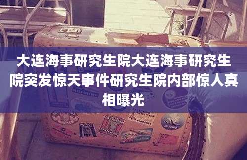 大连海事研究生院大连海事研究生院突发惊天事件研究生院内部惊人真相曝光