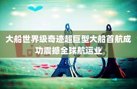 大船世界级奇迹超巨型大船首航成功震撼全球航运业