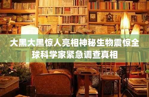 大黑大黑惊人亮相神秘生物震惊全球科学家紧急调查真相